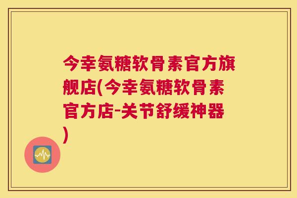 今幸氨糖软骨素官方旗舰店(今幸氨糖软骨素官方店-关节舒缓神器)