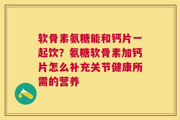 软骨素氨糖能和钙片一起饮？氨糖软骨素加钙片怎么补充关节健康所需的营养