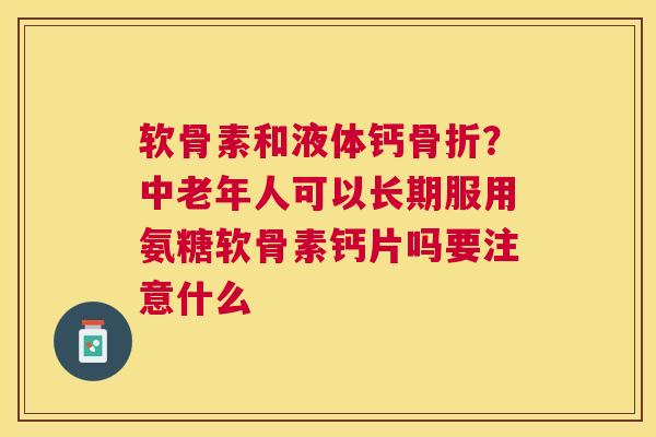 软骨素和液体钙骨折？中老年人可以长期服用氨糖软骨素钙片吗要注意什么