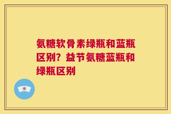 氨糖软骨素绿瓶和蓝瓶区别？益节氨糖蓝瓶和绿瓶区别
