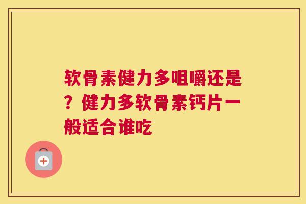 软骨素健力多咀嚼还是？健力多软骨素钙片一般适合谁吃