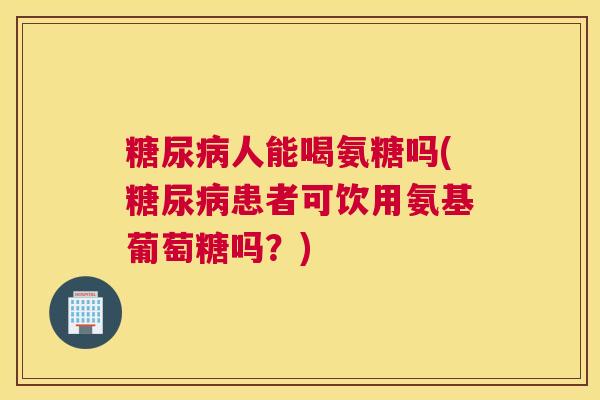 糖尿病人能喝氨糖吗(糖尿病患者可饮用氨基葡萄糖吗？)