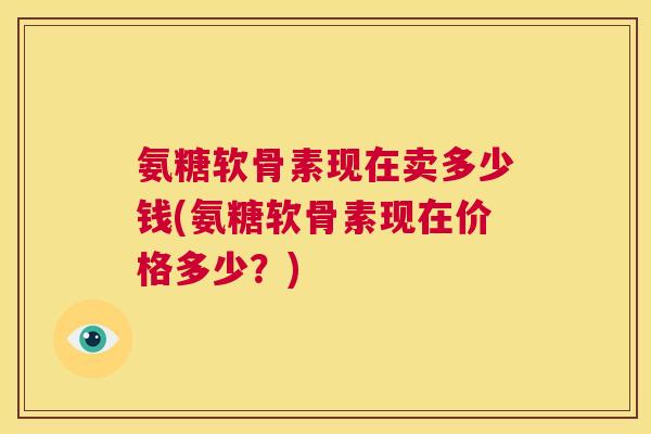 氨糖软骨素现在卖多少钱(氨糖软骨素现在价格多少?) 氨糖软骨素现在卖多少钱(氨糖软骨素现在价格多少?)