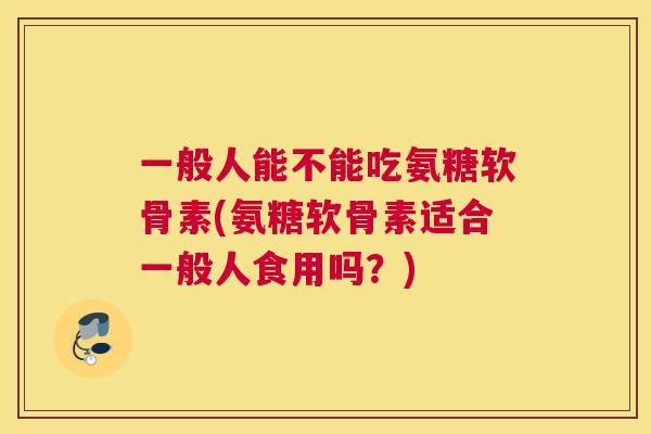 一般人能不能吃氨糖软骨素(氨糖软骨素适合一般人食用吗?)