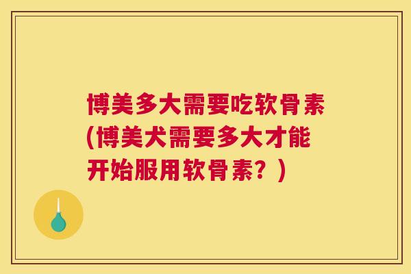 博美多大需要吃软骨素(博美犬需要多大才能开始服用软骨素？)