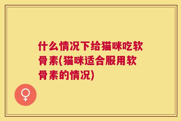 什么情况下给猫咪吃软骨素(猫咪适合服用软骨素的情况)
