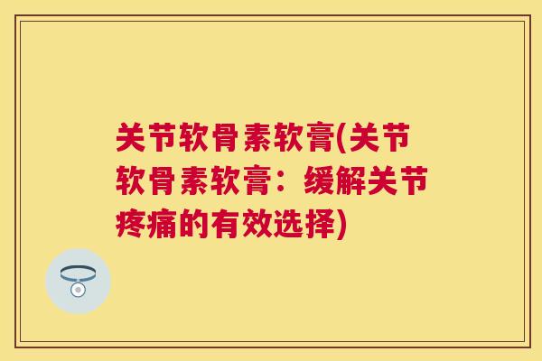 关节软骨素软膏(关节软骨素软膏：缓解关节疼痛的有效选择)