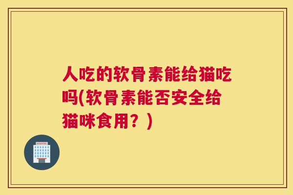 人吃的软骨素能给猫吃吗(软骨素能否安全给猫咪食用？)