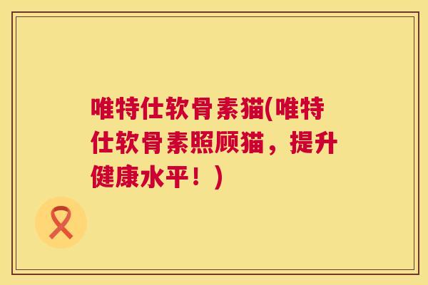 唯特仕软骨素猫(唯特仕软骨素照顾猫,提升健康水平!) 唯特仕软骨素猫(唯特仕软骨素照顾猫,提升健康水平!)