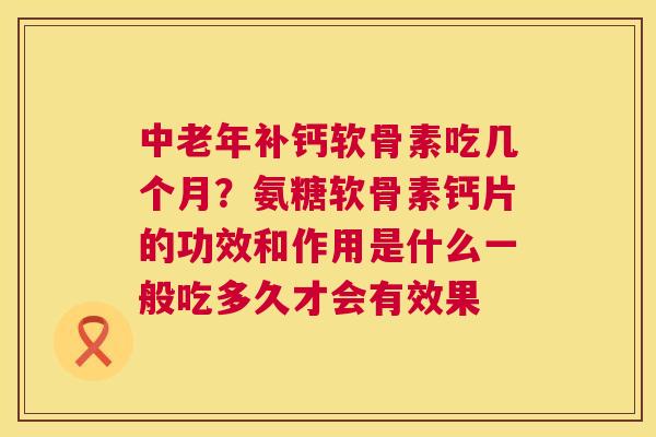 中老年补钙软骨素吃几个月？氨糖软骨素钙片的功效和作用是什么一般吃多久才会有效果
