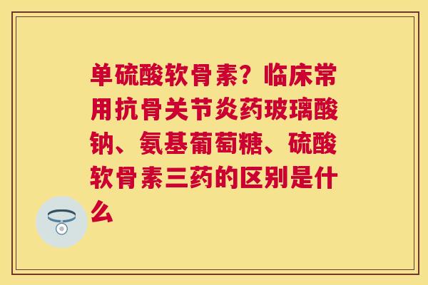 单硫酸软骨素?临床常用抗骨药玻璃酸钠、氨基葡萄糖、硫酸软骨素三药的区别是什么 单硫酸软骨素?临床常用抗骨药玻璃酸钠、氨基葡萄糖、硫酸软骨素三药的区别是什么