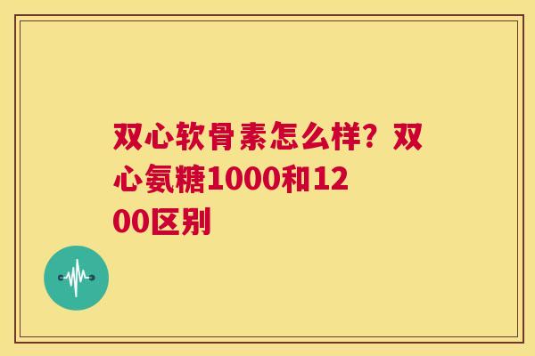 双心软骨素怎么样？双心氨糖1000和1200区别