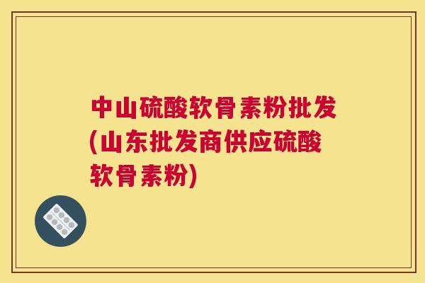 中山硫酸软骨素粉批发(山东批发商供应硫酸软骨素粉)