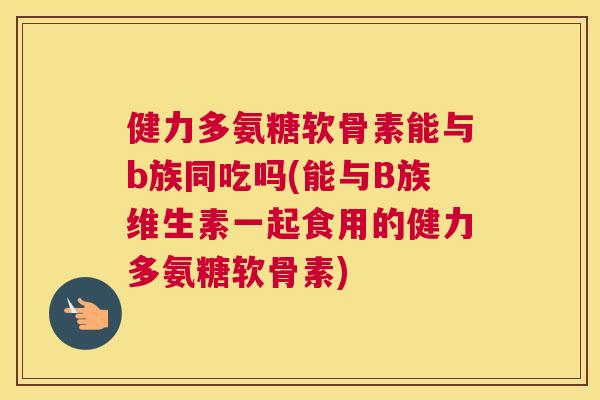 健力多氨糖软骨素能与b族同吃吗(能与B族维生素一起食用的健力多氨糖软骨素)