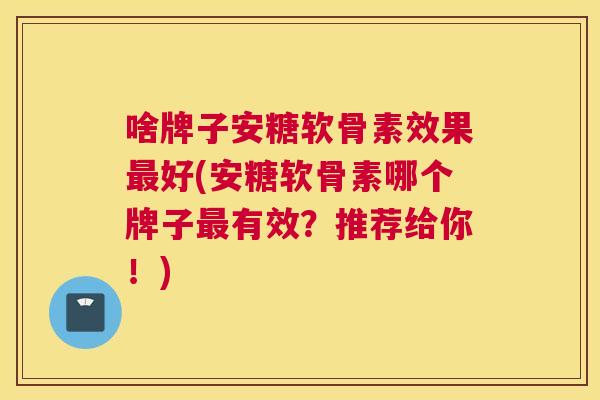 啥牌子安糖软骨素效果好(安糖软骨素哪个牌子有效？推荐给你！)