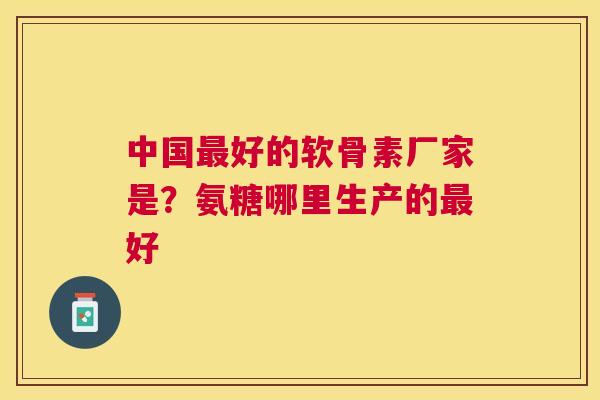 中国最好的软骨素厂家是？氨糖哪里生产的最好