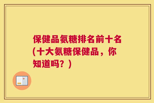 保健品氨糖排名前十名(十大氨糖保健品，你知道吗？)