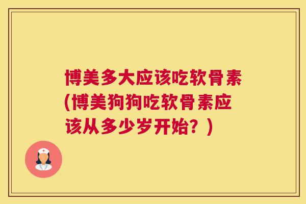 博美多大应该吃软骨素(博美狗狗吃软骨素应该从多少岁开始？)