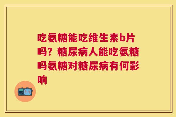 吃氨糖能吃维生素b片吗?人能吃氨糖吗氨糖对有何影响 吃氨糖能吃维生素b片吗?人能吃氨糖吗氨糖对有何影响