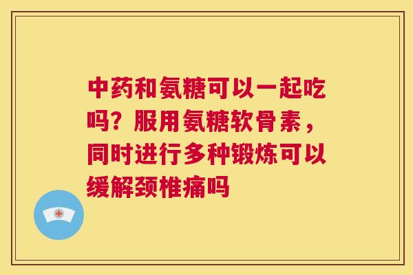 和氨糖可以一起吃吗?服用氨糖软骨素,同时进行多种锻炼可以缓解颈椎痛吗 和氨糖可以一起吃吗?服用氨糖软骨素,同时进行多种锻炼可以缓解颈椎痛吗