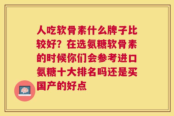 人吃软骨素什么牌子比较好?在选氨糖软骨素的时候你们会参考进口氨糖十大排名吗还是买国产的好点 人吃软骨素什么牌子比较好?在选氨糖软骨素的时候你们会参考进口氨糖十大排名吗还是买国产的好点