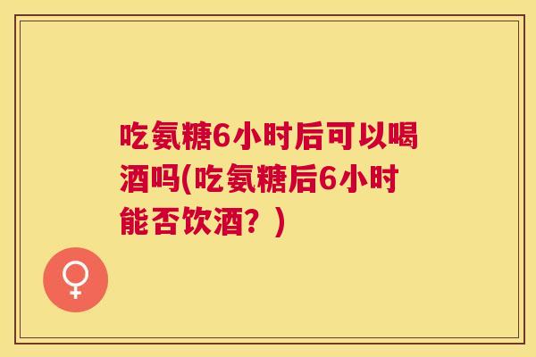 吃氨糖6小时后可以喝酒吗(吃氨糖后6小时能否饮酒？)