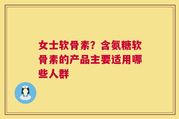 女士软骨素？含氨糖软骨素的产品主要适用哪些人群
