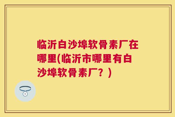 临沂白沙埠软骨素厂在哪里(临沂市哪里有白沙埠软骨素厂？)