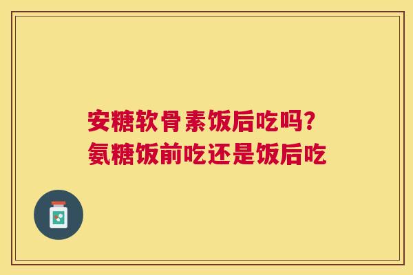 安糖软骨素饭后吃吗？氨糖饭前吃还是饭后吃