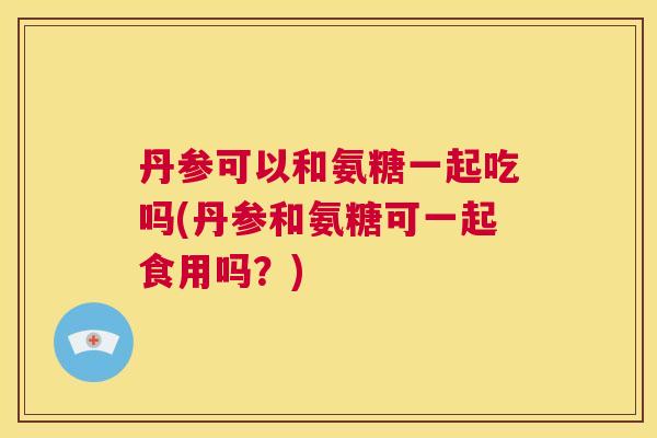 丹参可以和氨糖一起吃吗(丹参和氨糖可一起食用吗？)