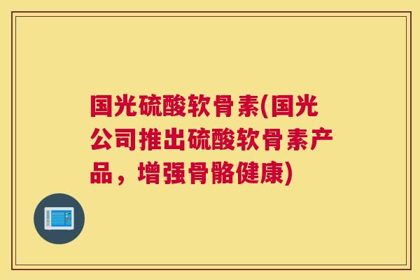 国光硫酸软骨素(国光公司推出硫酸软骨素产品，增强骨骼健康)