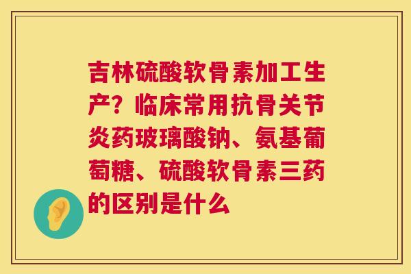 吉林硫酸软骨素加工生产？临床常用抗骨药玻璃酸钠、氨基葡萄糖、硫酸软骨素三药的区别是什么