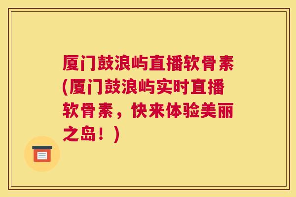 厦门鼓浪屿直播软骨素(厦门鼓浪屿实时直播软骨素，快来体验美丽之岛！)