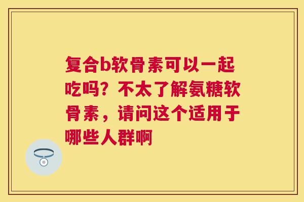 复合b软骨素可以一起吃吗？不太了解氨糖软骨素，请问这个适用于哪些人群啊