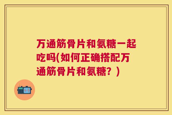万通筋骨片和氨糖一起吃吗(如何正确搭配万通筋骨片和氨糖？)