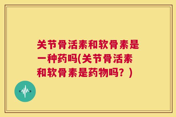 关节骨活素和软骨素是一种药吗(关节骨活素和软骨素是药物吗？)