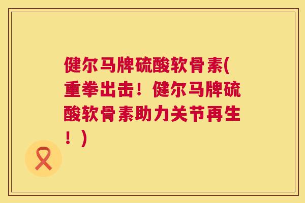 健尔马牌硫酸软骨素(重拳出击！健尔马牌硫酸软骨素助力关节再生！)