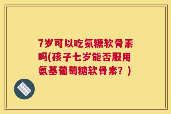 7岁可以吃氨糖软骨素吗(孩子七岁能否服用氨基葡萄糖软骨素？)