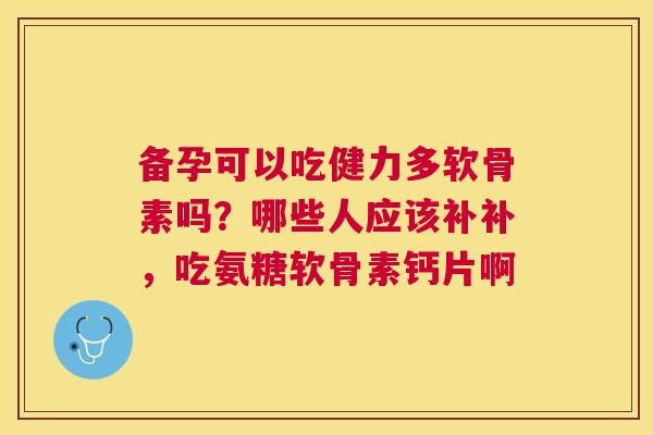 备孕可以吃健力多软骨素吗？哪些人应该补补，吃氨糖软骨素钙片啊