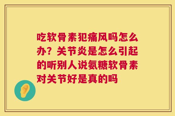 吃软骨素犯痛风吗怎么办？关节炎是怎么引起的听别人说氨糖软骨素对关节好是真的吗