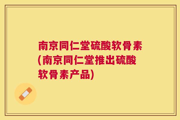 南京同仁堂硫酸软骨素(南京同仁堂推出硫酸软骨素产品)