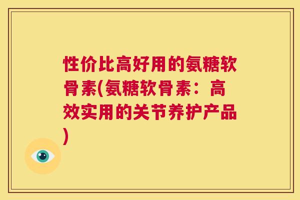 性价比高好用的氨糖软骨素(氨糖软骨素:高效实用的关节养护产品) 性价比高好用的氨糖软骨素(氨糖软骨素:高效实用的关节养护产品)