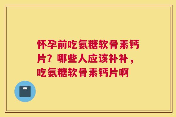 怀孕前吃氨糖软骨素钙片？哪些人应该补补，吃氨糖软骨素钙片啊