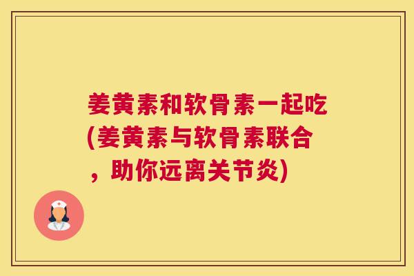 姜黄素和软骨素一起吃(姜黄素与软骨素联合，助你远离)