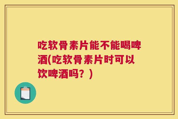 吃软骨素片能不能喝啤酒(吃软骨素片时可以饮啤酒吗？)