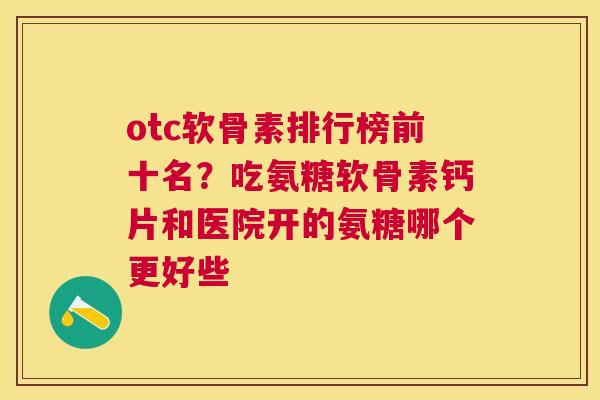 otc软骨素排行榜前十名？吃氨糖软骨素钙片和医院开的氨糖哪个更好些