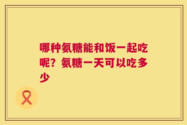 哪种氨糖能和饭一起吃呢？氨糖一天可以吃多少
