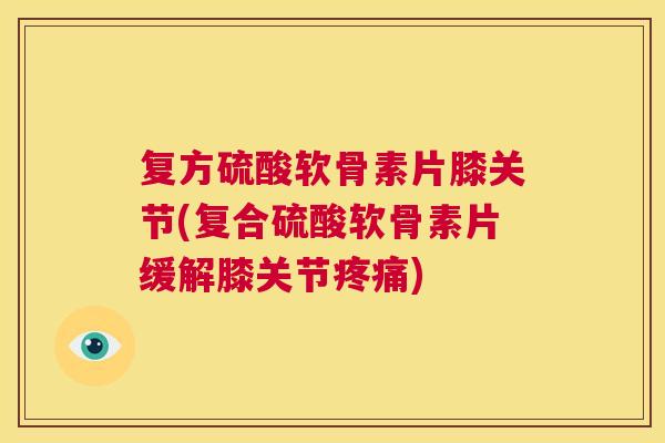 复方硫酸软骨素片膝关节(复合硫酸软骨素片缓解膝关节疼痛)