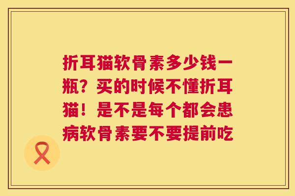 折耳猫软骨素多少钱一瓶?买的时候不懂折耳猫!是不是每个都会患病软骨素要不要提前吃
