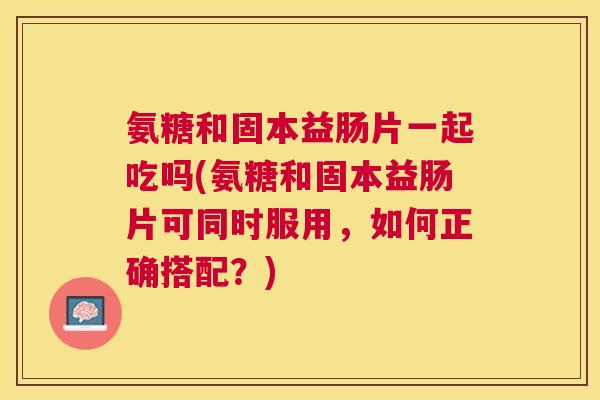 氨糖和固本益肠片一起吃吗(氨糖和固本益肠片可同时服用，如何正确搭配？)